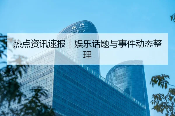 热点资讯速报｜娱乐话题与事件动态整理